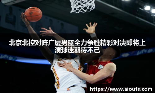 北京北控对阵广厦男篮全力争胜精彩对决即将上演球迷期待不已